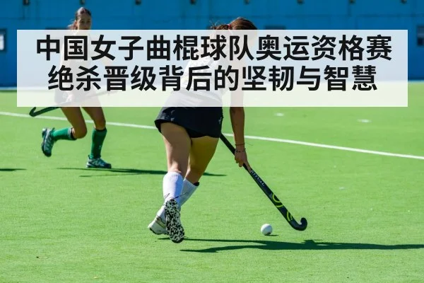 中国女子曲棍球队奥运资格赛绝杀晋级背后的坚韧与智慧